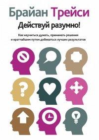 Книга Действуй разумно! Как научиться думать, принимать решения и кратчайшим путем добиваться лучших результатов