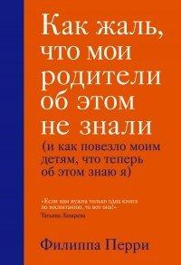 Книга Как жаль, что мои родители об этом не знали (и как повезло моим детям, что теперь об этом знаю я)